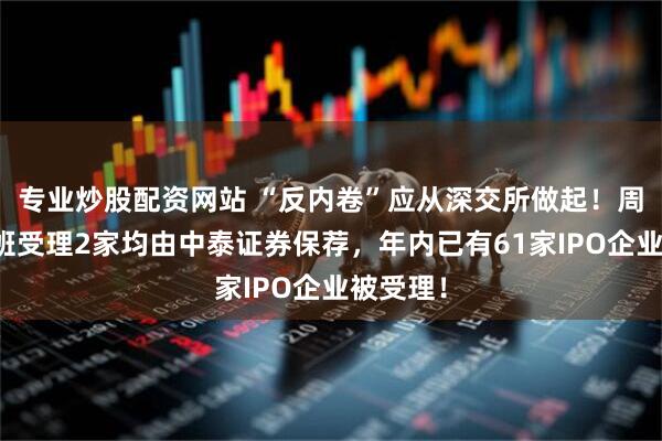 专业炒股配资网站 “反内卷”应从深交所做起！周六也加班受理2家均由中泰证券保荐，年内已有61家IPO企业被受理！