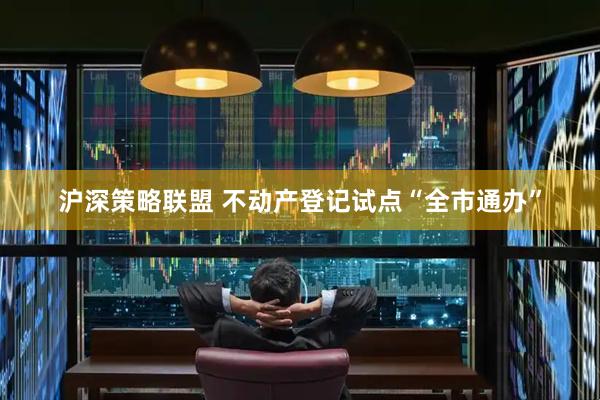 沪深策略联盟 不动产登记试点“全市通办”