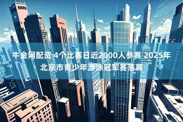 牛金网配资 4个比赛日近2000人参赛 2025年北京市青少年游泳冠军赛落幕