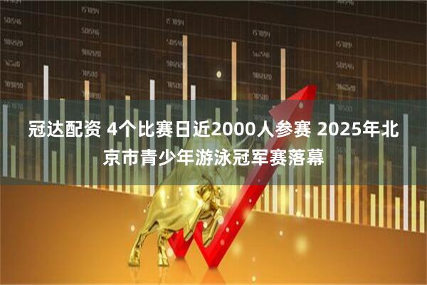 冠达配资 4个比赛日近2000人参赛 2025年北京市青少年游泳冠军赛落幕