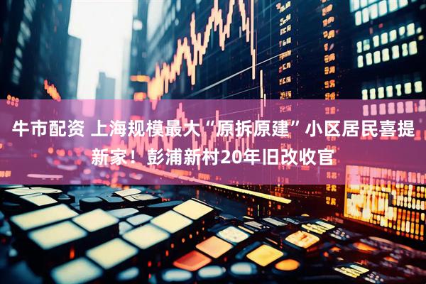 牛市配资 上海规模最大“原拆原建”小区居民喜提新家！彭浦新村20年旧改收官