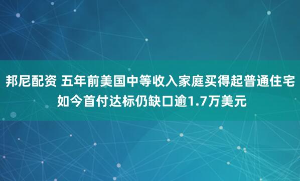 邦尼配资 五年前美国中等收入家庭买得起普通住宅 如今首付达标仍缺口逾1.7万美元