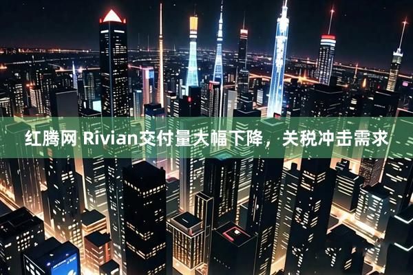红腾网 Rivian交付量大幅下降，关税冲击需求