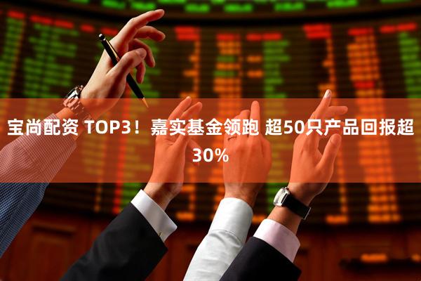 宝尚配资 TOP3！嘉实基金领跑 超50只产品回报超30%