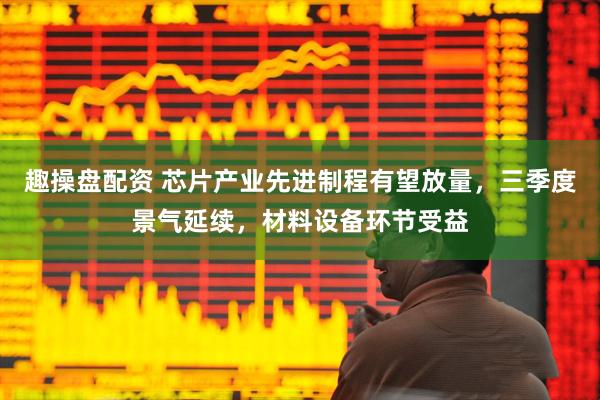 趣操盘配资 芯片产业先进制程有望放量，三季度景气延续，材料设备环节受益