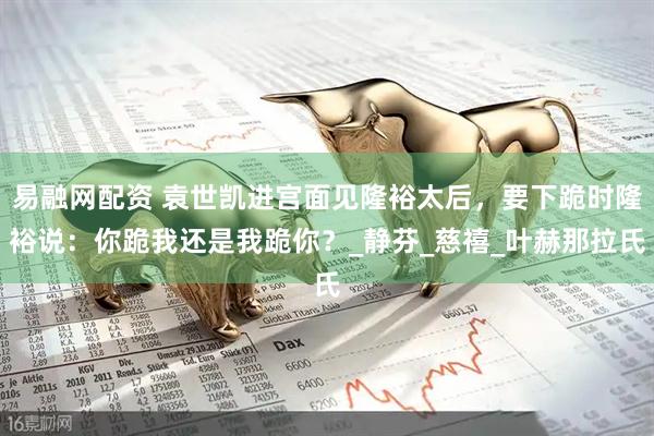 易融网配资 袁世凯进宫面见隆裕太后，要下跪时隆裕说：你跪我还是我跪你？_静芬_慈禧_叶赫那拉氏