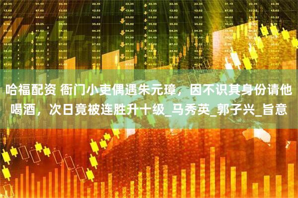 哈福配资 衙门小吏偶遇朱元璋，因不识其身份请他喝酒，次日竟被连胜升十级_马秀英_郭子兴_旨意