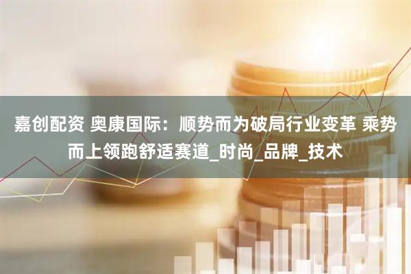 嘉创配资 奥康国际：顺势而为破局行业变革 乘势而上领跑舒适赛道_时尚_品牌_技术