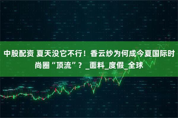 中股配资 夏天没它不行！香云纱为何成今夏国际时尚圈“顶流”？_面料_度假_全球