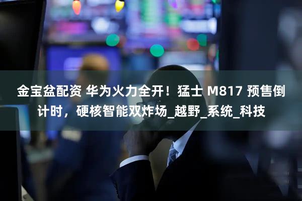 金宝盆配资 华为火力全开！猛士 M817 预售倒计时，硬核智能双炸场_越野_系统_科技