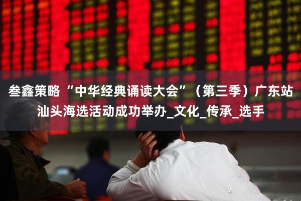 叁鑫策略 “中华经典诵读大会”（第三季）广东站汕头海选活动成功举办_文化_传承_选手