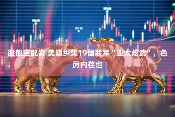 股般宝配资 美澳纠集19国联军“亚太炫武”，色厉内荏也