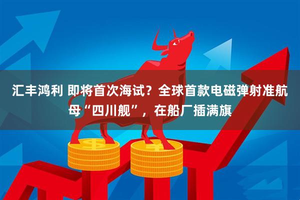 汇丰鸿利 即将首次海试？全球首款电磁弹射准航母“四川舰”，在船厂插满旗