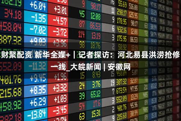 财聚配资 新华全媒+｜记者探访：河北易县洪涝抢修一线_大皖新闻 | 安徽网