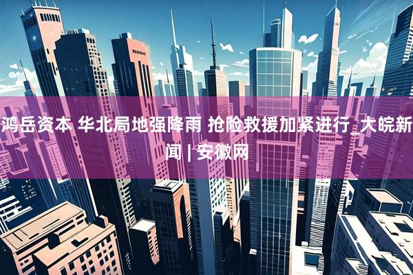 鸿岳资本 华北局地强降雨 抢险救援加紧进行_大皖新闻 | 安徽网