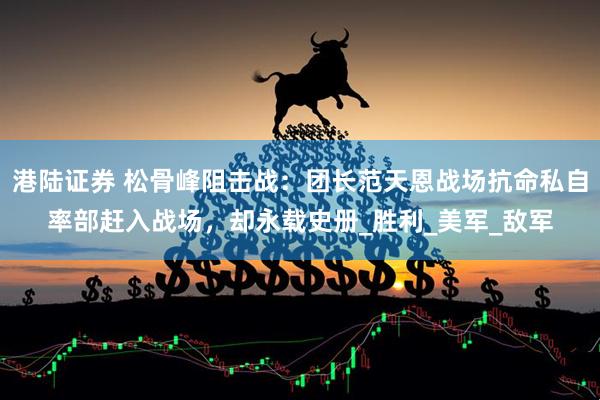 港陆证券 松骨峰阻击战：团长范天恩战场抗命私自率部赶入战场，却永载史册_胜利_美军_敌军