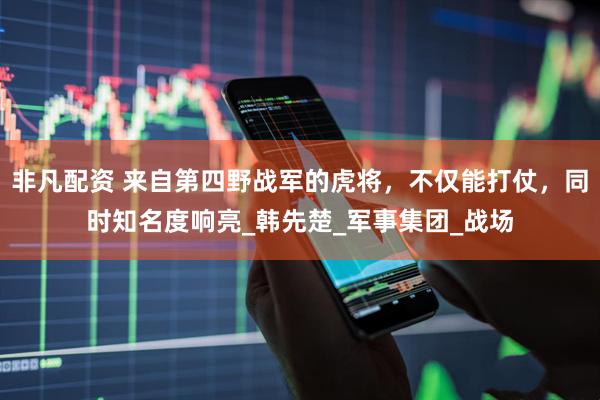 非凡配资 来自第四野战军的虎将，不仅能打仗，同时知名度响亮_韩先楚_军事集团_战场