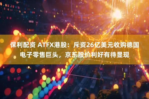 保利配资 ATFX港股：斥资26亿美元收购德国电子零售巨头，京东股价利好有待显现