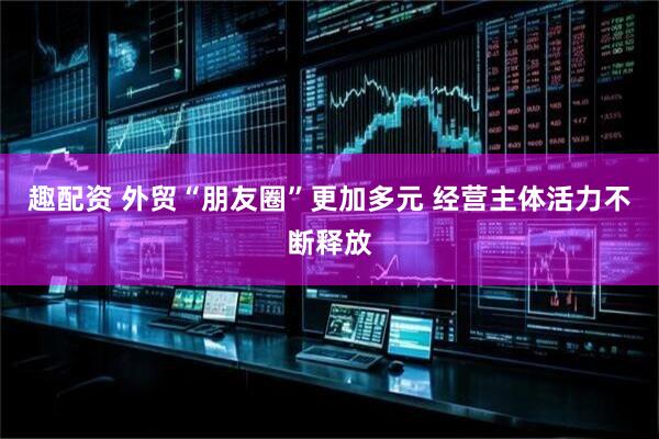 趣配资 外贸“朋友圈”更加多元 经营主体活力不断释放