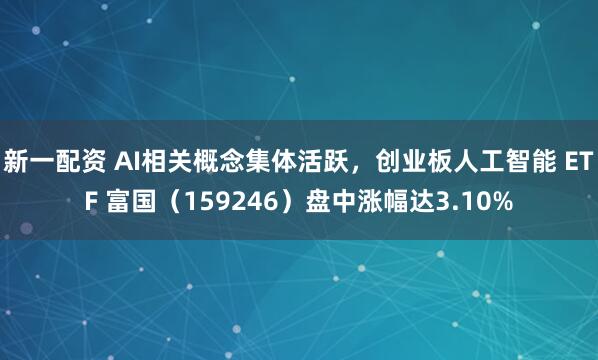 新一配资 AI相关概念集体活跃，创业板人工智能 ETF 富国（159246）盘中涨幅达3.10%