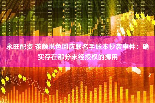 永旺配资 茶颜悦色回应联名手账本抄袭事件：确实存在部分未经授权的挪用