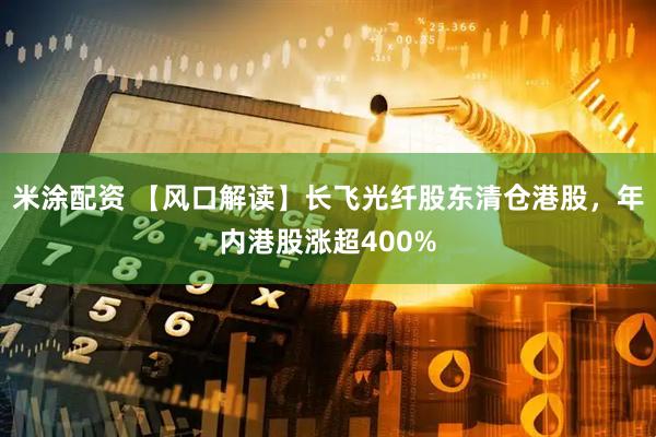 米涂配资 【风口解读】长飞光纤股东清仓港股，年内港股涨超400%