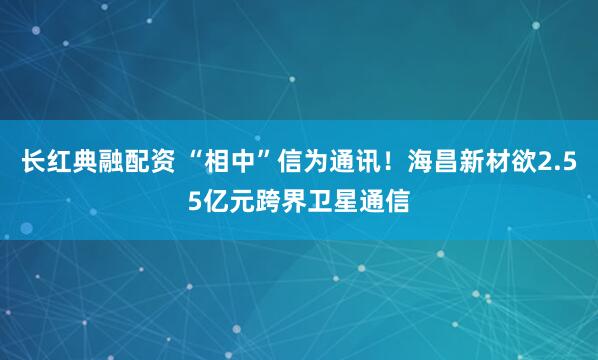 长红典融配资 “相中”信为通讯！海昌新材欲2.55亿元跨界卫星通信