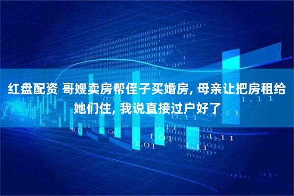 红盘配资 哥嫂卖房帮侄子买婚房, 母亲让把房租给她们住, 我说直接过户好了