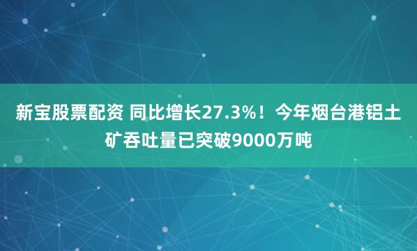 新宝股票配资 同比增长27.3%!今年烟台港铝土矿吞吐量已突破9000万吨