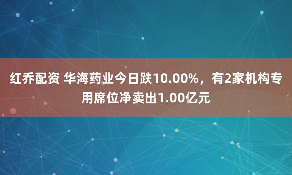 红乔配资 华海药业今日跌10.00%，有2家机构专用席位净卖出1.00亿元