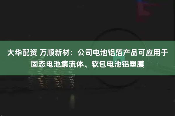 大华配资 万顺新材：公司电池铝箔产品可应用于固态电池集流体、软包电池铝塑膜