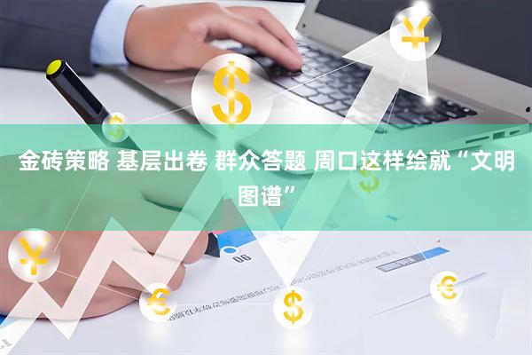 金砖策略 基层出卷 群众答题 周口这样绘就“文明图谱”