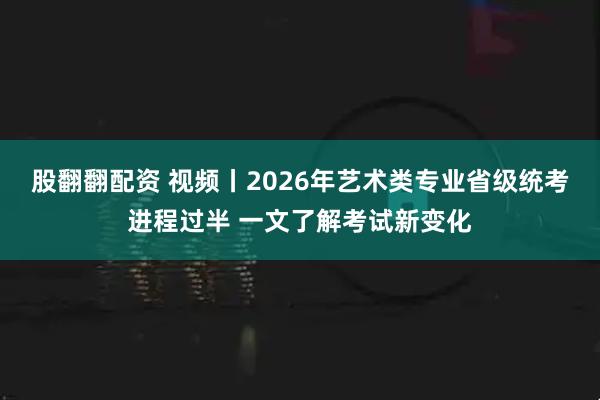 股翻翻配资 视频丨2026年艺术类专业省级统考进程过半 一文了解考试新变化