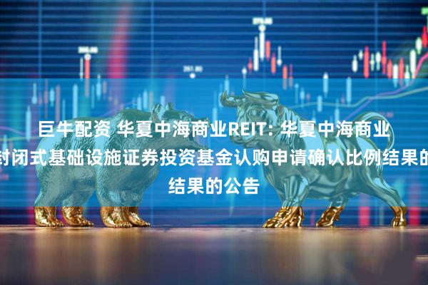 巨牛配资 华夏中海商业REIT: 华夏中海商业资产封闭式基础设施证券投资基金认购申请确认比例结果的公告