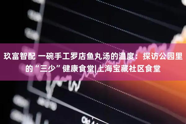 玖富智配 一碗手工罗店鱼丸汤的温度：探访公园里的“三少”健康食堂|上海宝藏社区食堂