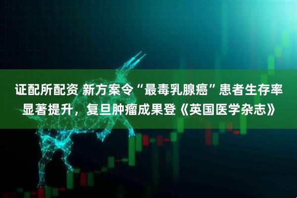 证配所配资 新方案令“最毒乳腺癌”患者生存率显著提升，复旦肿瘤成果登《英国医学杂志》