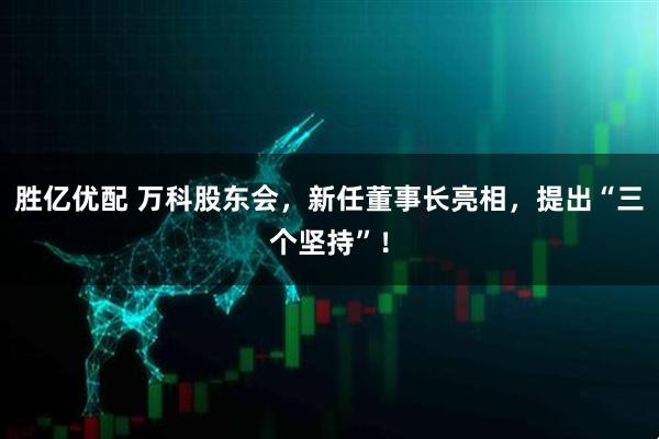 胜亿优配 万科股东会，新任董事长亮相，提出“三个坚持”！