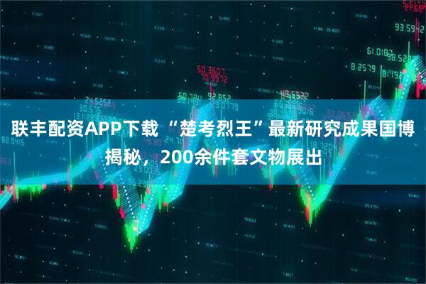 联丰配资APP下载 “楚考烈王”最新研究成果国博揭秘，200余件套文物展出