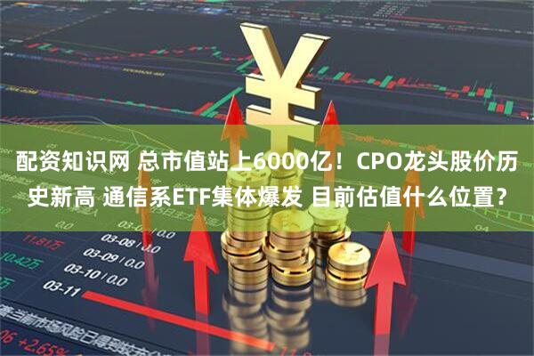 配资知识网 总市值站上6000亿！CPO龙头股价历史新高 通信系ETF集体爆发 目前估值什么位置？