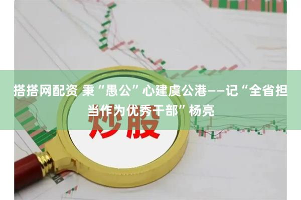 搭搭网配资 秉“愚公”心建虞公港——记“全省担当作为优秀干部”杨亮