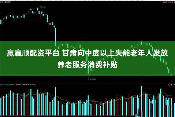 赢赢顺配资平台 甘肃向中度以上失能老年人发放养老服务消费补贴