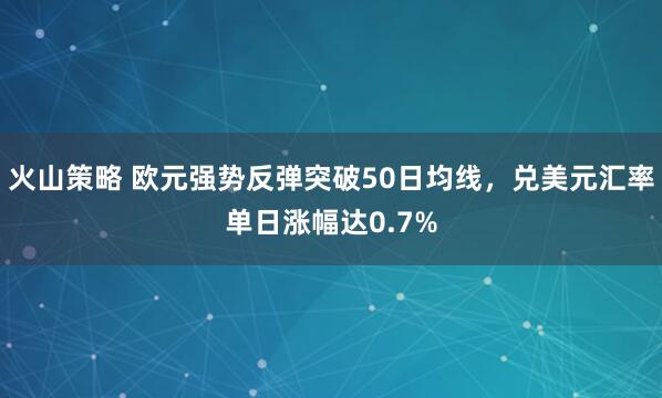 火山策略 欧元强势反弹突破50日均线，兑美元汇率单日涨幅达0.7%