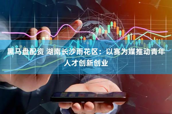 黑马盘配资 湖南长沙雨花区：以赛为媒推动青年人才创新创业