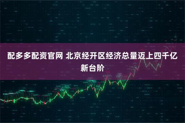配多多配资官网 北京经开区经济总量迈上四千亿新台阶