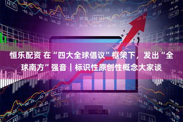 恒乐配资 在“四大全球倡议”框架下，发出“全球南方”强音｜标识性原创性概念大家谈