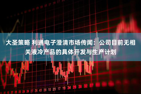 大圣策略 利通电子澄清市场传闻：公司目前无相关液冷产品的具体开发与生产计划