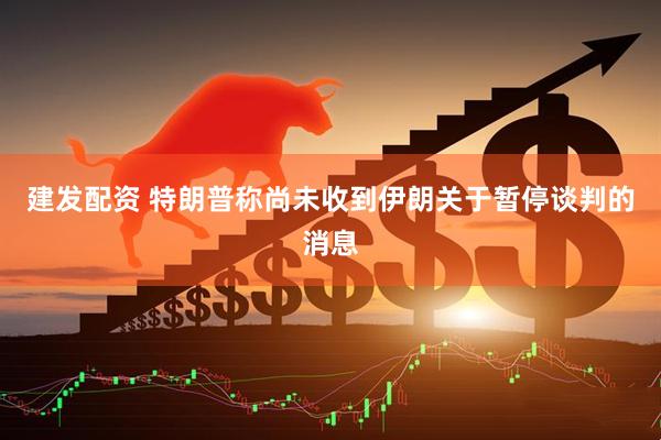 建发配资 特朗普称尚未收到伊朗关于暂停谈判的消息